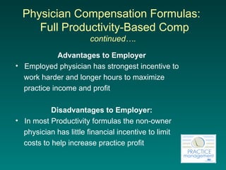 Physician Compensation Formulas:   Full  Productivity-Based Comp  continued…. Advantages to Employer Employed physician has strongest incentive to  work harder and longer hours to maximize  practice income and profit Disadvantages to Employer: In most Productivity formulas the non-owner  physician has little financial incentive to limit  costs to help increase practice profit 