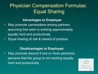 Physician Compensation Formulas:  Equal Sharing Advantages to Employee May promote camaraderie among partners  assuming that each is working approximately  equally hard and productively Equal sharing of risk & reward of practice Disadvantages to Employee: May promote discord if one or more partner(s)  perceive that the group is not working equally  hard and productively 