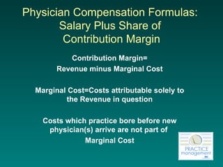 Physician Compensation Formulas:  Salary Plus Share of  Contribution Margin Contribution Margin= Revenue minus Marginal Cost Marginal Cost=Costs attributable solely to the Revenue in question Costs which practice bore before new physician(s) arrive are not part of  Marginal Cost 