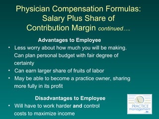 Physician Compensation Formulas:  Salary Plus Share of  Contribution Margin  continued….   Advantages to Employee   Less worry about how much you will be making.  Can plan personal budget with fair degree of  certainty Can earn larger share of fruits of labor May be able to become a practice owner, sharing  more fully in its profit Disadvantages to Employee Will have to work harder  and  control  costs to maximize income 