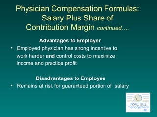 Physician Compensation Formulas:  Salary Plus Share of  Contribution Margin  continued….   Advantages to Employer   Employed physician has strong incentive to  work harder  and  control costs to maximize  income and practice profit Disadvantages to Employee Remains at risk for guaranteed portion of  salary 