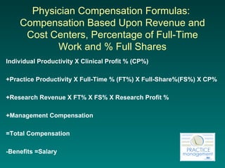 Physician Compensation Formulas:  Compensation Based Upon Revenue and Cost Centers, Percentage of Full-Time Work and % Full Shares Individual Productivity X Clinical Profit % (CP%) +Practice Productivity X Full-Time % (FT%) X Full-Share%(FS%) X CP% +Research Revenue X FT% X FS% X Research Profit % +Management Compensation =Total Compensation -Benefits =Salary 