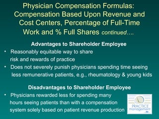 Physician Compensation Formulas:  Compensation Based Upon Revenue and Cost Centers, Percentage of Full-Time Work and % Full Shares   continued….   Advantages to Shareholder Employee   Reasonably equitable way to share  risk and rewards of practice Does not severely punish physicians spending time seeing  less remunerative patients, e.g., rheumatology & young kids Disadvantages to Shareholder Employee Physicians rewarded less for spending many  hours seeing patients than with a compensation  system solely based on patient revenue production 