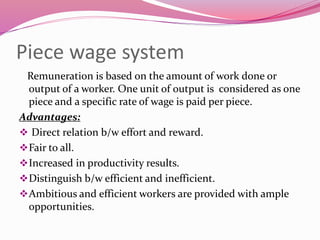 Piece wage system
Remuneration is based on the amount of work done or
output of a worker. One unit of output is considered as one
piece and a specific rate of wage is paid per piece.
Advantages:
 Direct relation b/w effort and reward.
Fair to all.
Increased in productivity results.
Distinguish b/w efficient and inefficient.
Ambitious and efficient workers are provided with ample
opportunities.
 