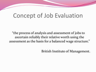 Concept of Job Evaluation
“the process of analysis and assessment of jobs to
ascertain reliably their relative worth using the
assessment as the basis for a balanced wage structure.”
British Institute of Management.
 