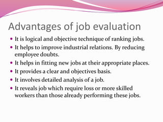 Advantages of job evaluation
 It is logical and objective technique of ranking jobs.
 It helps to improve industrial relations. By reducing
employee doubts.
 It helps in fitting new jobs at their appropriate places.
 It provides a clear and objectives basis.
 It involves detailed analysis of a job.
 It reveals job which require loss or more skilled
workers than those already performing these jobs.
 