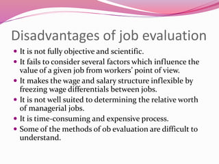 Disadvantages of job evaluation
 It is not fully objective and scientific.
 It fails to consider several factors which influence the
value of a given job from workers’ point of view.
 It makes the wage and salary structure inflexible by
freezing wage differentials between jobs.
 It is not well suited to determining the relative worth
of managerial jobs.
 It is time-consuming and expensive process.
 Some of the methods of ob evaluation are difficult to
understand.
 