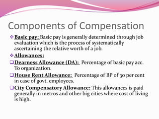 Components of Compensation
Basic pay: Basic pay is generally determined through job
evaluation which is the process of systematically
ascertaining the relative worth of a job.
Allowances:
Dearness Allowance (DA): Percentage of basic pay acc.
To organization.
House Rent Allowance: Percentage of BP of 30 per cent
in case of govt. employees.
City Compensatory Allowance: This allowances is paid
generally in metros and other big cities where cost of living
is high.
 
