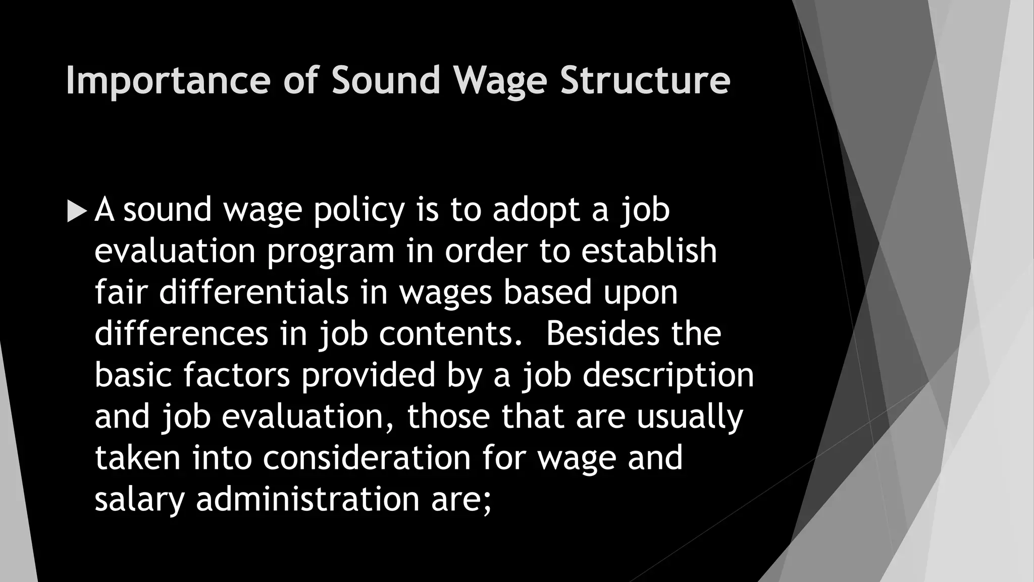 Importance of Sound Wage Structure
 A sound wage policy is to adopt a job
evaluation program in order to establish
fair differentials in wages based upon
differences in job contents. Besides the
basic factors provided by a job description
and job evaluation, those that are usually
taken into consideration for wage and
salary administration are;
 