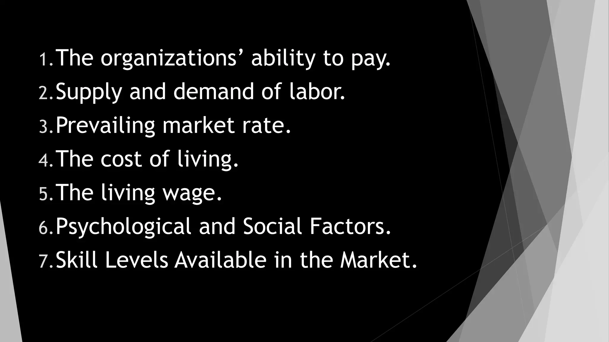 1.The organizations’ ability to pay.
2.Supply and demand of labor.
3.Prevailing market rate.
4.The cost of living.
5.The living wage.
6.Psychological and Social Factors.
7.Skill Levels Available in the Market.
 