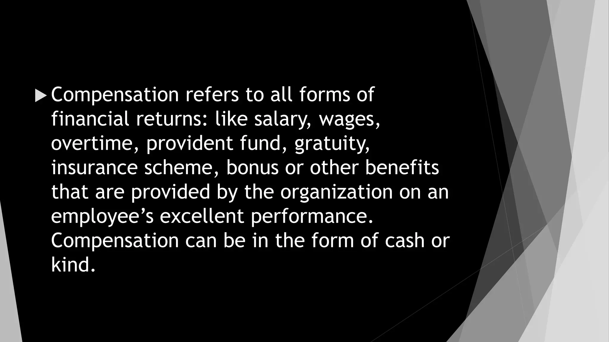  Compensation refers to all forms of
financial returns: like salary, wages,
overtime, provident fund, gratuity,
insurance scheme, bonus or other benefits
that are provided by the organization on an
employee’s excellent performance.
Compensation can be in the form of cash or
kind.
 