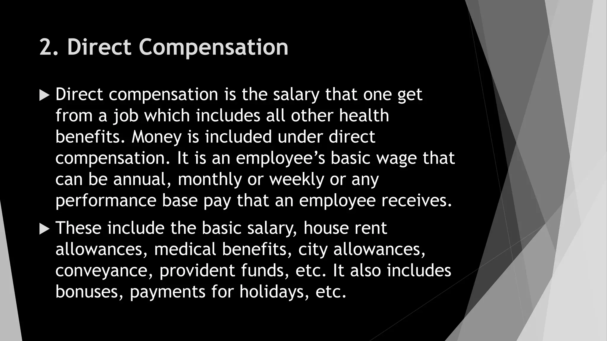 2. Direct Compensation
 Direct compensation is the salary that one get
from a job which includes all other health
benefits. Money is included under direct
compensation. It is an employee’s basic wage that
can be annual, monthly or weekly or any
performance base pay that an employee receives.
 These include the basic salary, house rent
allowances, medical benefits, city allowances,
conveyance, provident funds, etc. It also includes
bonuses, payments for holidays, etc.
 