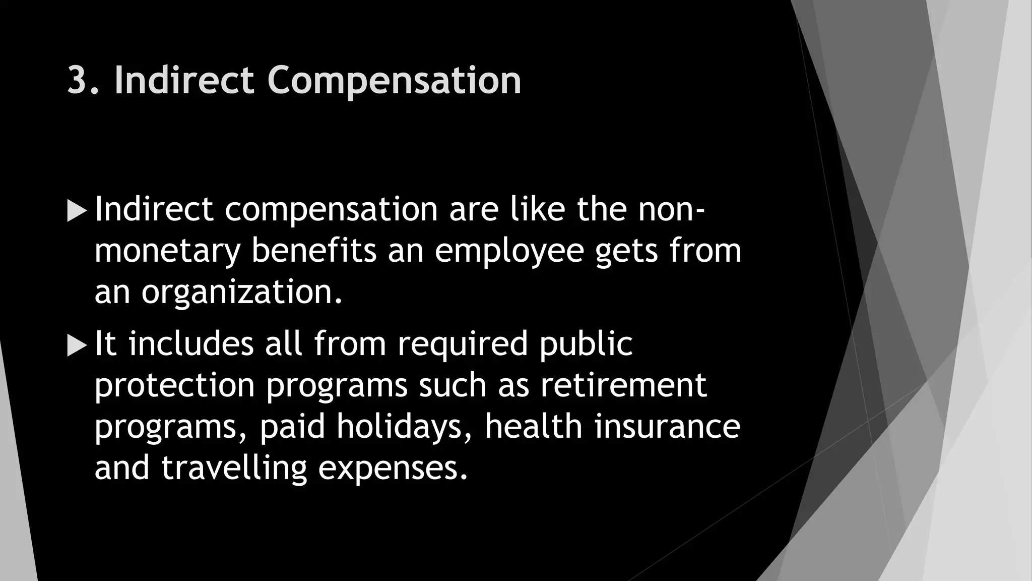 3. Indirect Compensation
 Indirect compensation are like the non-
monetary benefits an employee gets from
an organization.
 It includes all from required public
protection programs such as retirement
programs, paid holidays, health insurance
and travelling expenses.
 