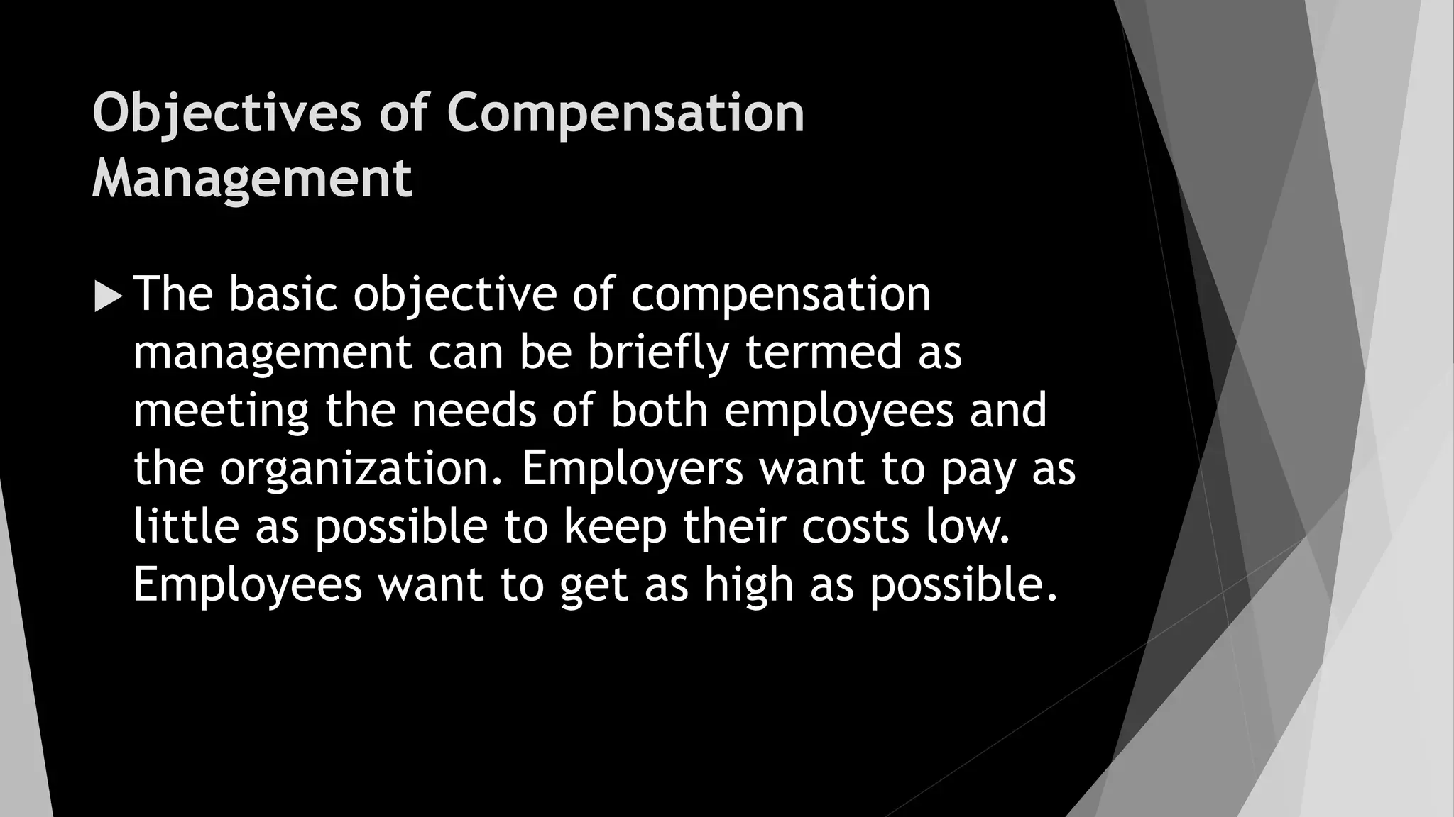 Objectives of Compensation
Management
 The basic objective of compensation
management can be briefly termed as
meeting the needs of both employees and
the organization. Employers want to pay as
little as possible to keep their costs low.
Employees want to get as high as possible.
 