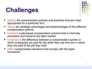Challenges
   Identify the compensation policies and practices that are most
    appropriate for a particular firm.
   Weigh the strategic advantages and disadvantages of the different
    compensation options.
   Establish a job-based compensation scheme that is internally
    consistent and linked to the labor market.
   Understand the difference between a compensation system in
    which employees are paid for the skills they use and one in which
    they are paid of the job they hold.
   Make compensation decisions that comply with the legal
    framework.



                                                                    1
 