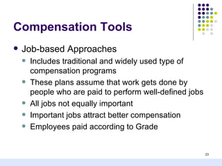 Compensation Tools
   Job-based Approaches
       Includes traditional and widely used type of
        compensation programs
       These plans assume that work gets done by
        people who are paid to perform well-defined jobs
       All jobs not equally important
       Important jobs attract better compensation
       Employees paid according to Grade


                                                           23
 
