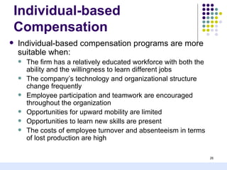 Individual-based
Compensation
   Individual-based compensation programs are more
    suitable when:
       The firm has a relatively educated workforce with both the
        ability and the willingness to learn different jobs
       The company’s technology and organizational structure
        change frequently
       Employee participation and teamwork are encouraged
        throughout the organization
       Opportunities for upward mobility are limited
       Opportunities to learn new skills are present
       The costs of employee turnover and absenteeism in terms
        of lost production are high

                                                                     26
 