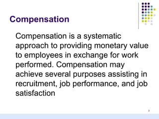 Compensation
 Compensation is a systematic
 approach to providing monetary value
 to employees in exchange for work
 performed. Compensation may
 achieve several purposes assisting in
 recruitment, job performance, and job
 satisfaction
                                     3
 