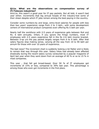 Q11a. What are the observations on compensation survey of
IT/Telecom industries?
Ans11a. this wasn’t a good year for IT pay packets. But all told, it wasn’t bad
year either. Increments that big annual hoopla of the industry-lost some of
their sheen despite which IT jobs remain among the best paying in the country.
Consider some numbers-by and large, entry-level salaries for people with less
than two years’ experience range from 2 to 3 lakh., with some development
centers of international product companies even offering Rs 5 lakh per year.
Nearly half the workforce with 2-5 years of experience gets between Rs4 and
Rs. 6 lakh annually. Infact, if you ignore the fringe numbers, most IT
employees with 2-5 years experience fall in the Rs 2-6 lakh income bracket.
Between 5-qo yrs the pay packet largely ranges from 6 to 9 lakh. After that
salary figures stop making sense, varying all the way from 10 to 90 lakh per
annum for those with over 10 years of experience.
The bad news? The increment chart is suddenly looking a lot flatter and is likely
to remain that way through this year. Salary hikes had already been affected
drastically during the recent salary survey conducted by a popular magazine of
April last year when they went down from an average of 40 % or so to 15 % in
most companies.
This year , that fall got broad-based. Over 50 % of IT employees got
increments of 15% or less, compared to 39% last year. This percentage is
among those who even got increments in the first place.

 