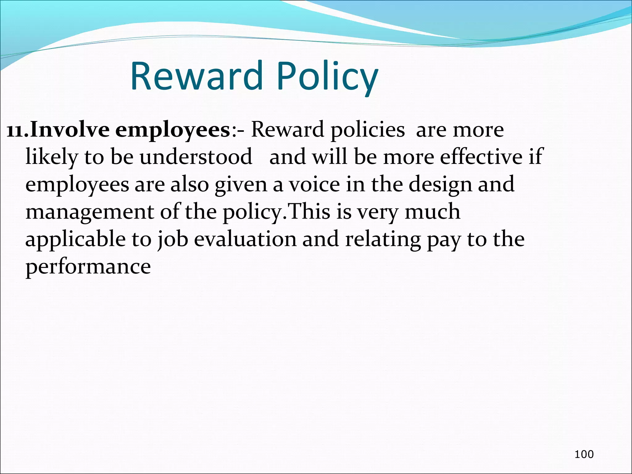 Reward Policy
11.Involve employees:- Reward policies are more
likely to be understood and will be more effective if
employees are also given a voice in the design and
management of the policy.This is very much
applicable to job evaluation and relating pay to the
performance
100
 