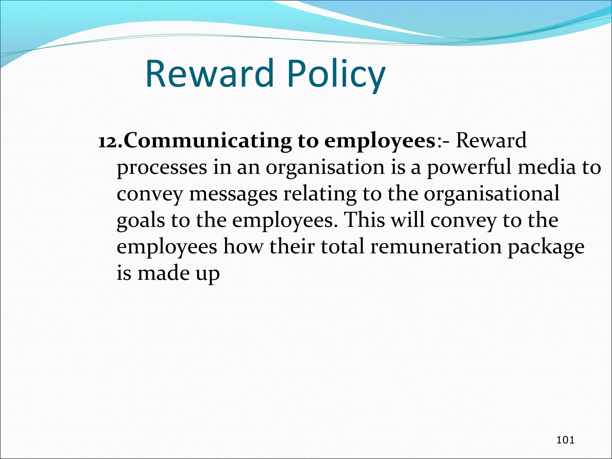 Reward Policy
12.Communicating to employees:- Reward
processes in an organisation is a powerful media to
convey messages relating to the organisational
goals to the employees. This will convey to the
employees how their total remuneration package
is made up
101
 