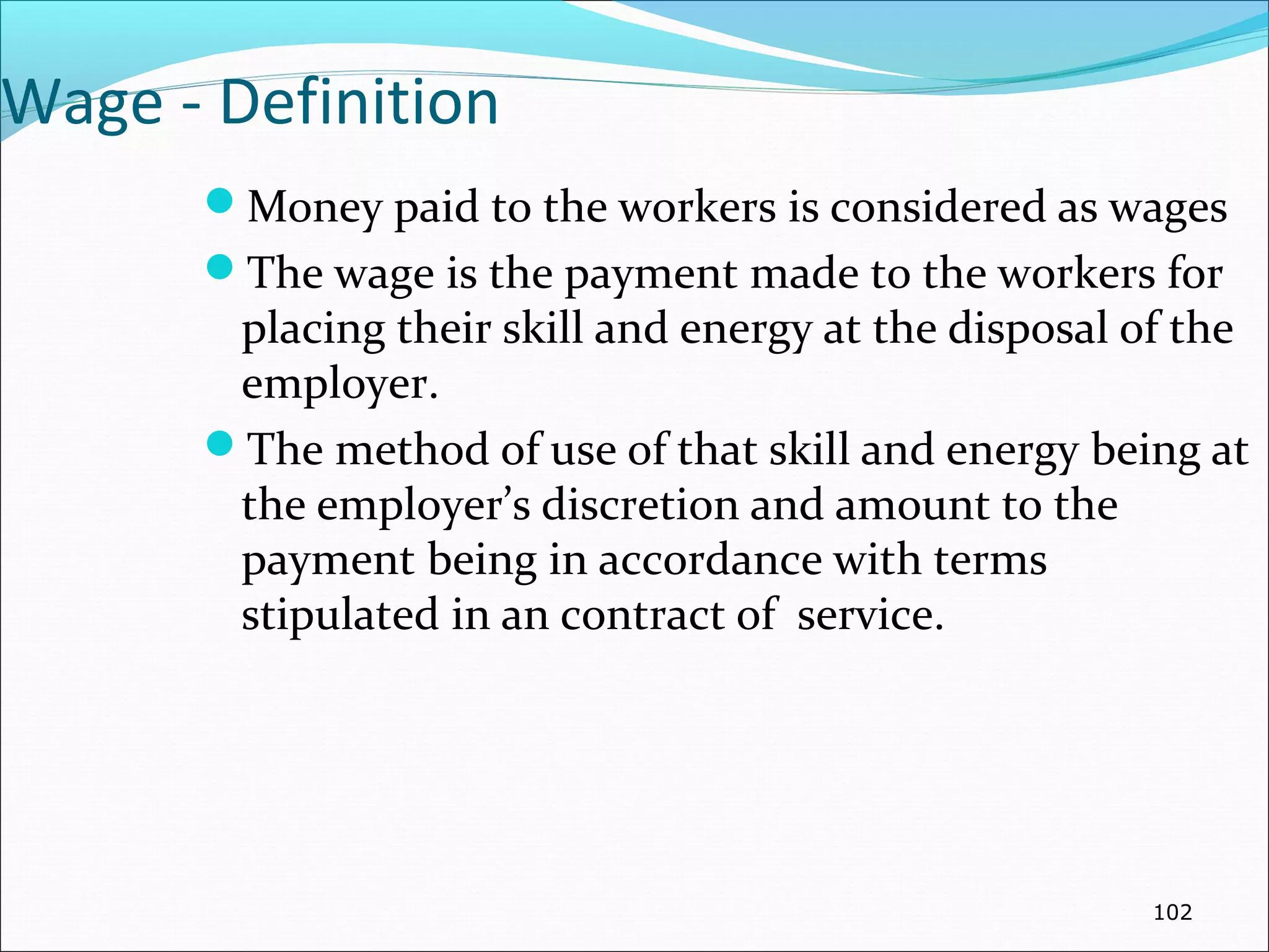 Wage - Definition
Money paid to the workers is considered as wages
The wage is the payment made to the workers for
placing their skill and energy at the disposal of the
employer.
The method of use of that skill and energy being at
the employer’s discretion and amount to the
payment being in accordance with terms
stipulated in an contract of service.
102
 