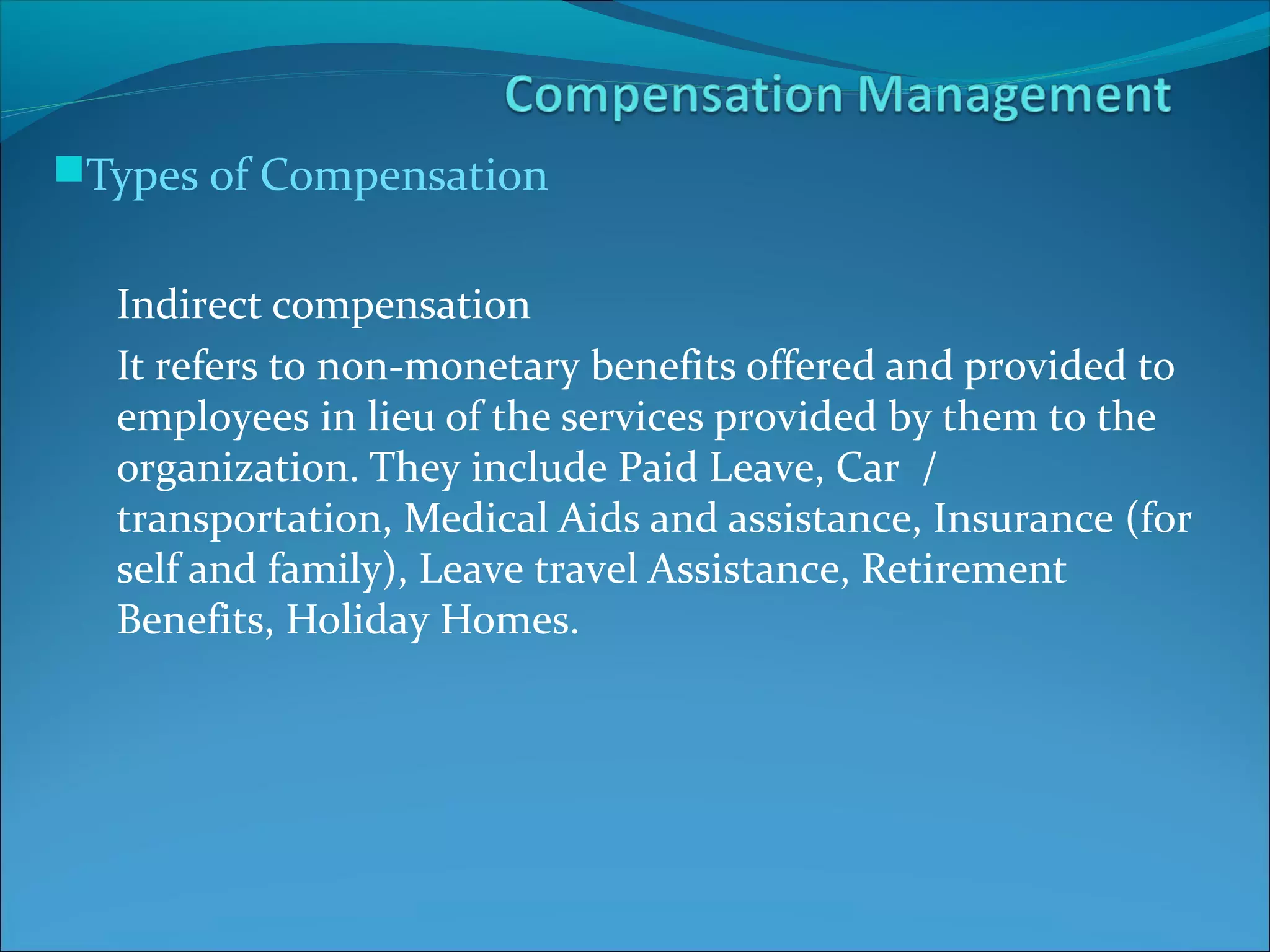 Types of Compensation
Indirect compensation
It refers to non-monetary benefits offered and provided to
employees in lieu of the services provided by them to the
organization. They include Paid Leave, Car /
transportation, Medical Aids and assistance, Insurance (for
self and family), Leave travel Assistance, Retirement
Benefits, Holiday Homes.
 