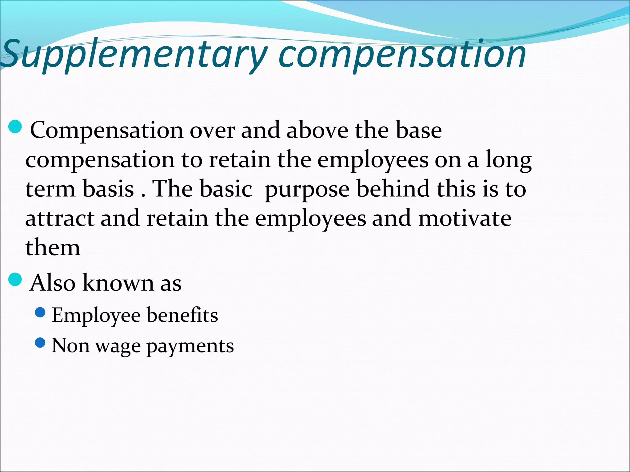 Supplementary compensation
Compensation over and above the base
compensation to retain the employees on a long
term basis . The basic purpose behind this is to
attract and retain the employees and motivate
them
Also known as
Employee benefits
Non wage payments
 