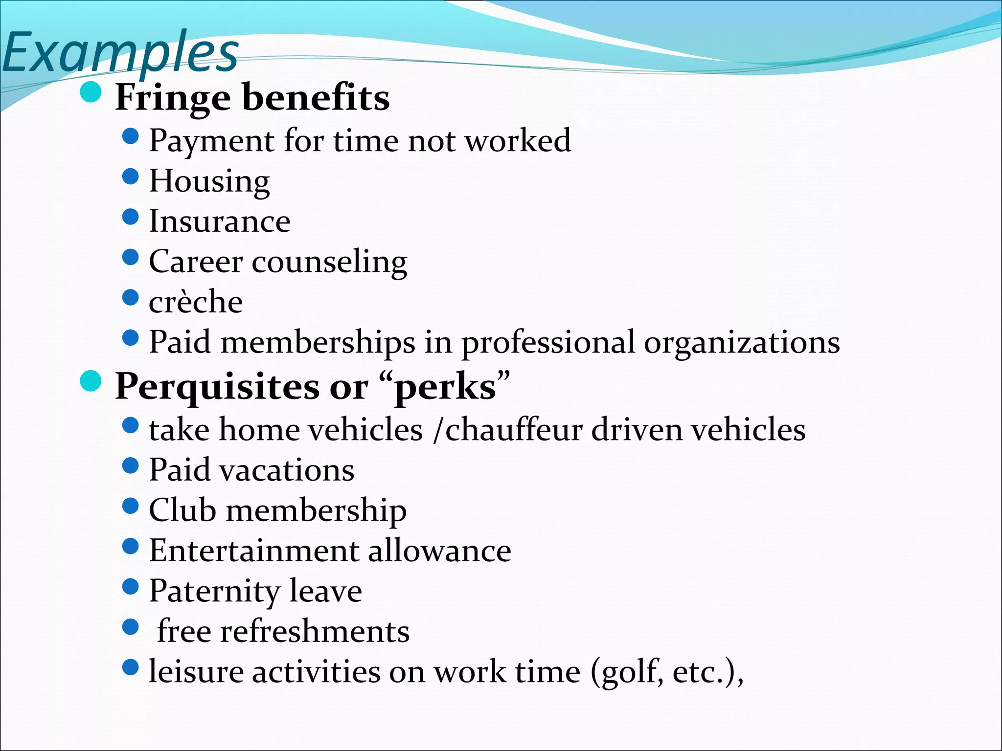 Examples
Fringe benefits
Payment for time not worked
Housing
Insurance
Career counseling
crèche
Paid memberships in professional organizations
Perquisites or “perks”
take home vehicles /chauffeur driven vehicles
Paid vacations
Club membership
Entertainment allowance
Paternity leave
 free refreshments
leisure activities on work time (golf, etc.),
 