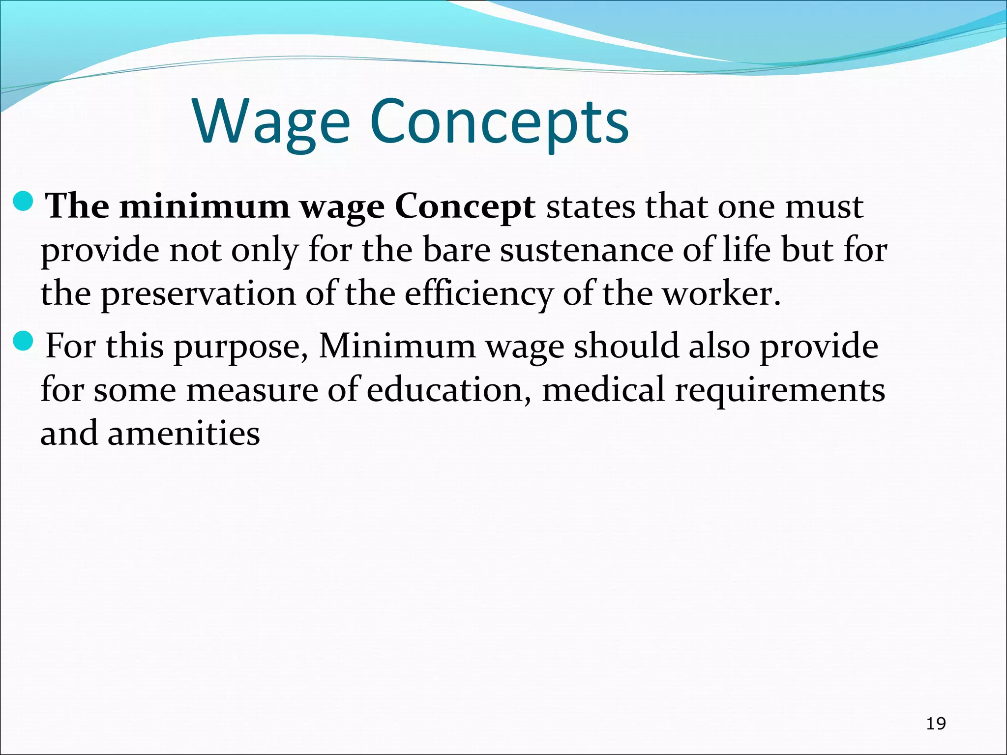 Wage Concepts
The minimum wage Concept states that one must
provide not only for the bare sustenance of life but for
the preservation of the efficiency of the worker.
For this purpose, Minimum wage should also provide
for some measure of education, medical requirements
and amenities
19
 