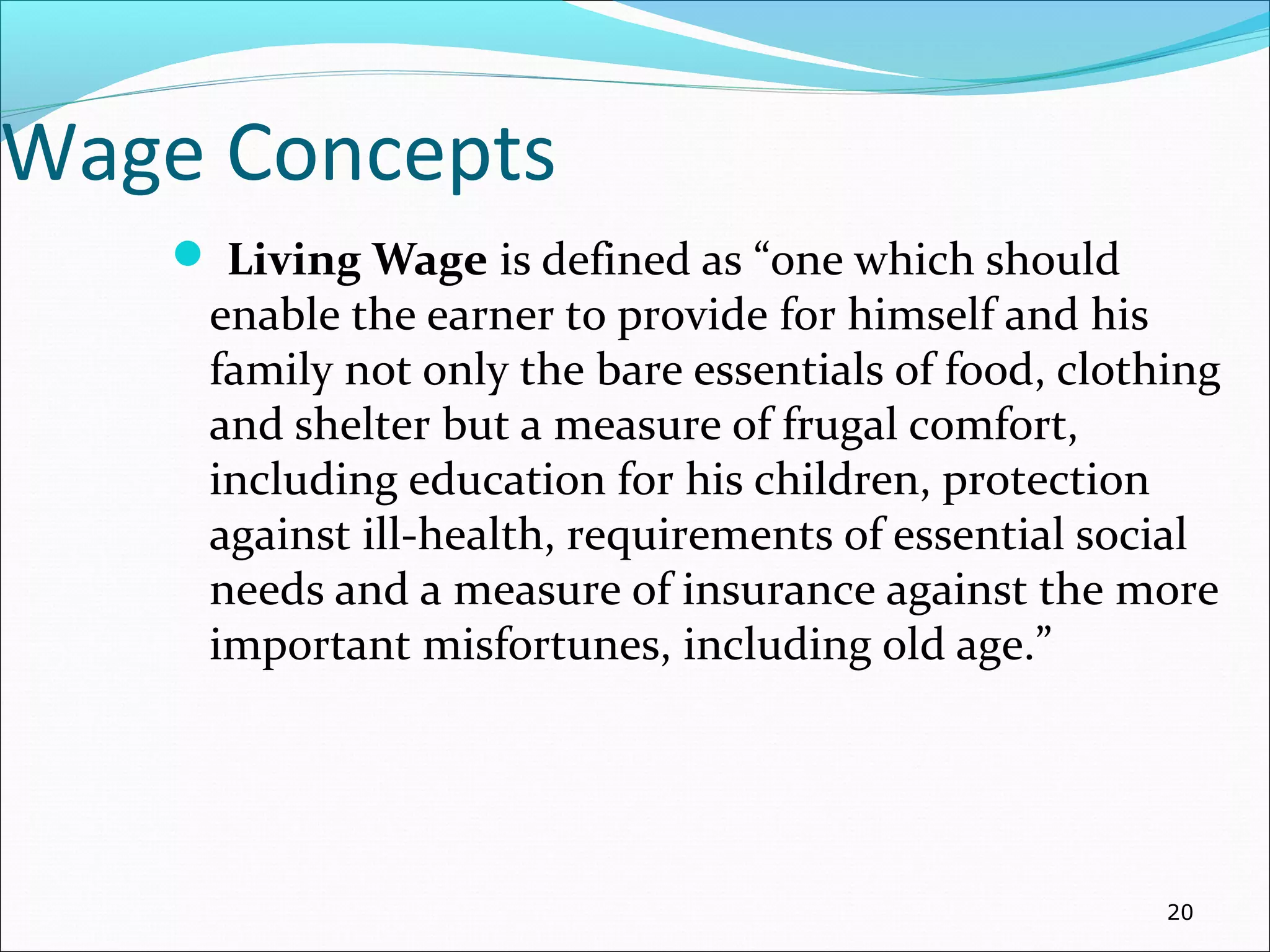 Wage Concepts
 Living Wage is defined as “one which should
enable the earner to provide for himself and his
family not only the bare essentials of food, clothing
and shelter but a measure of frugal comfort,
including education for his children, protection
against ill-health, requirements of essential social
needs and a measure of insurance against the more
important misfortunes, including old age.”
20
 