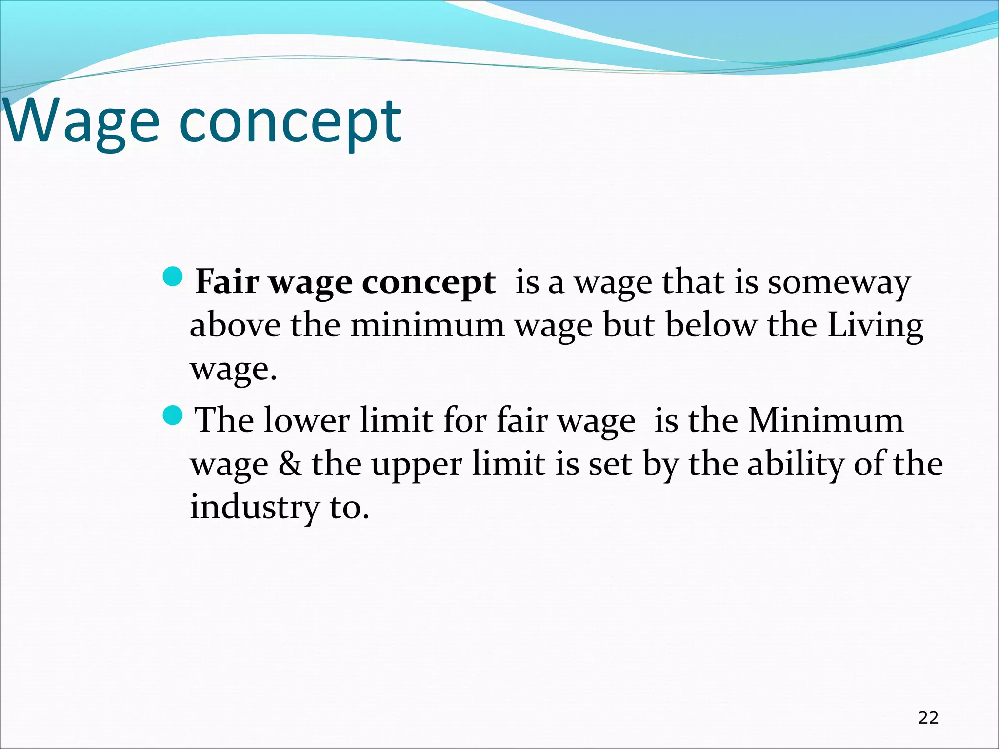 Wage concept
Fair wage concept is a wage that is someway
above the minimum wage but below the Living
wage.
The lower limit for fair wage is the Minimum
wage & the upper limit is set by the ability of the
industry to.
22
 