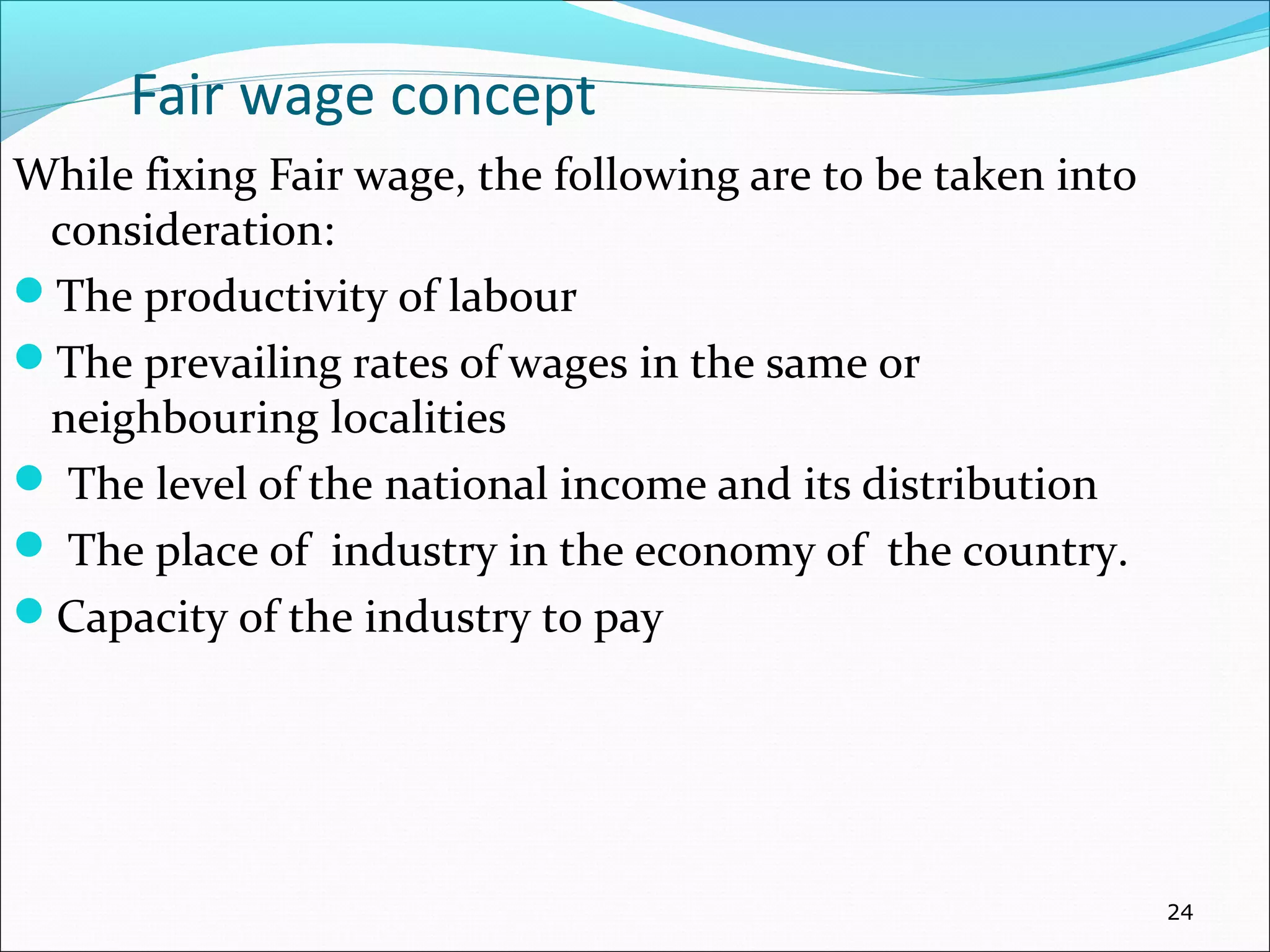 Fair wage concept
While fixing Fair wage, the following are to be taken into
consideration:
The productivity of labour
The prevailing rates of wages in the same or
neighbouring localities
 The level of the national income and its distribution
 The place of industry in the economy of the country.
Capacity of the industry to pay
24
 