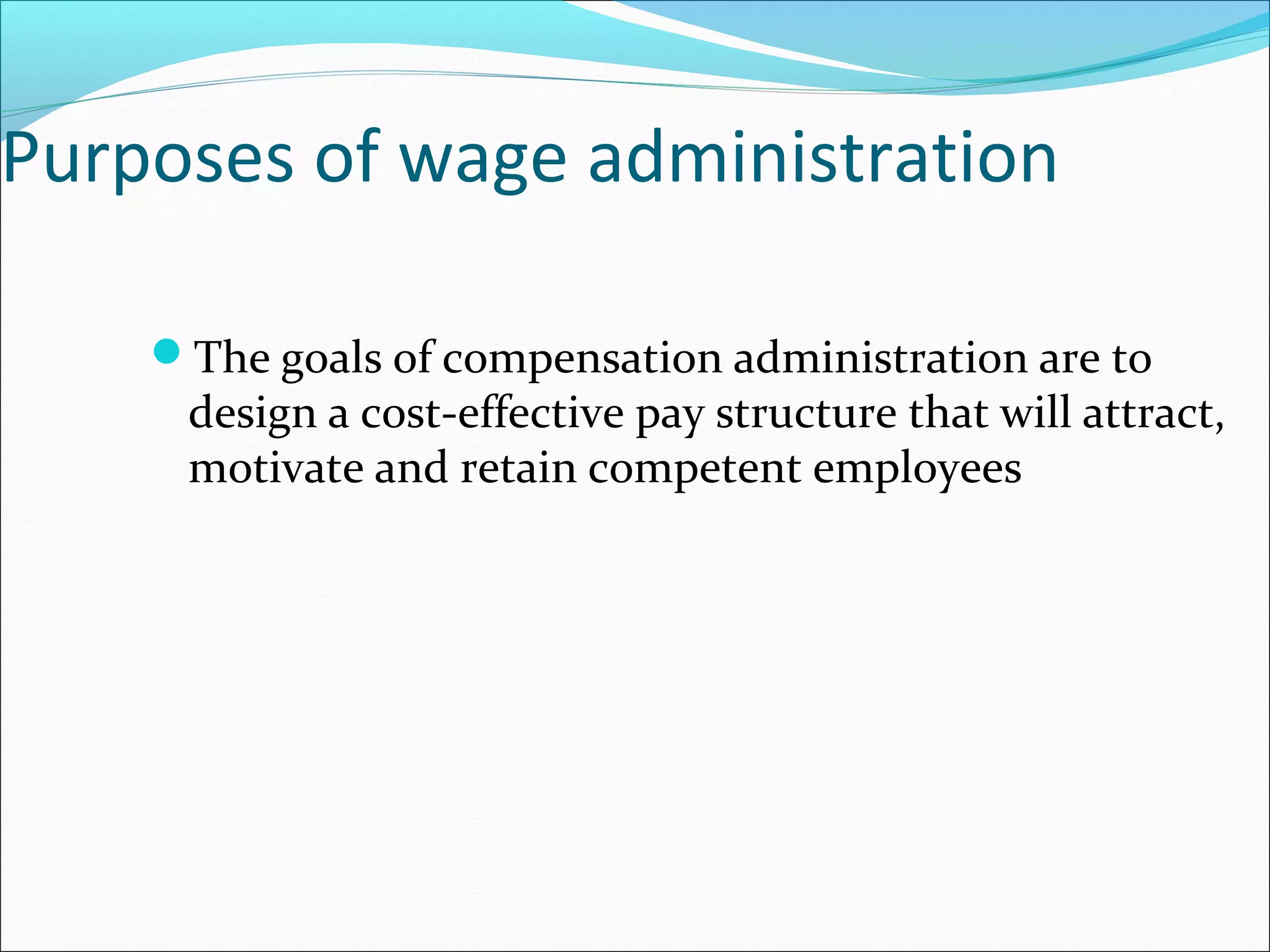 Purposes of wage administration
The goals of compensation administration are to
design a cost-effective pay structure that will attract,
motivate and retain competent employees
 