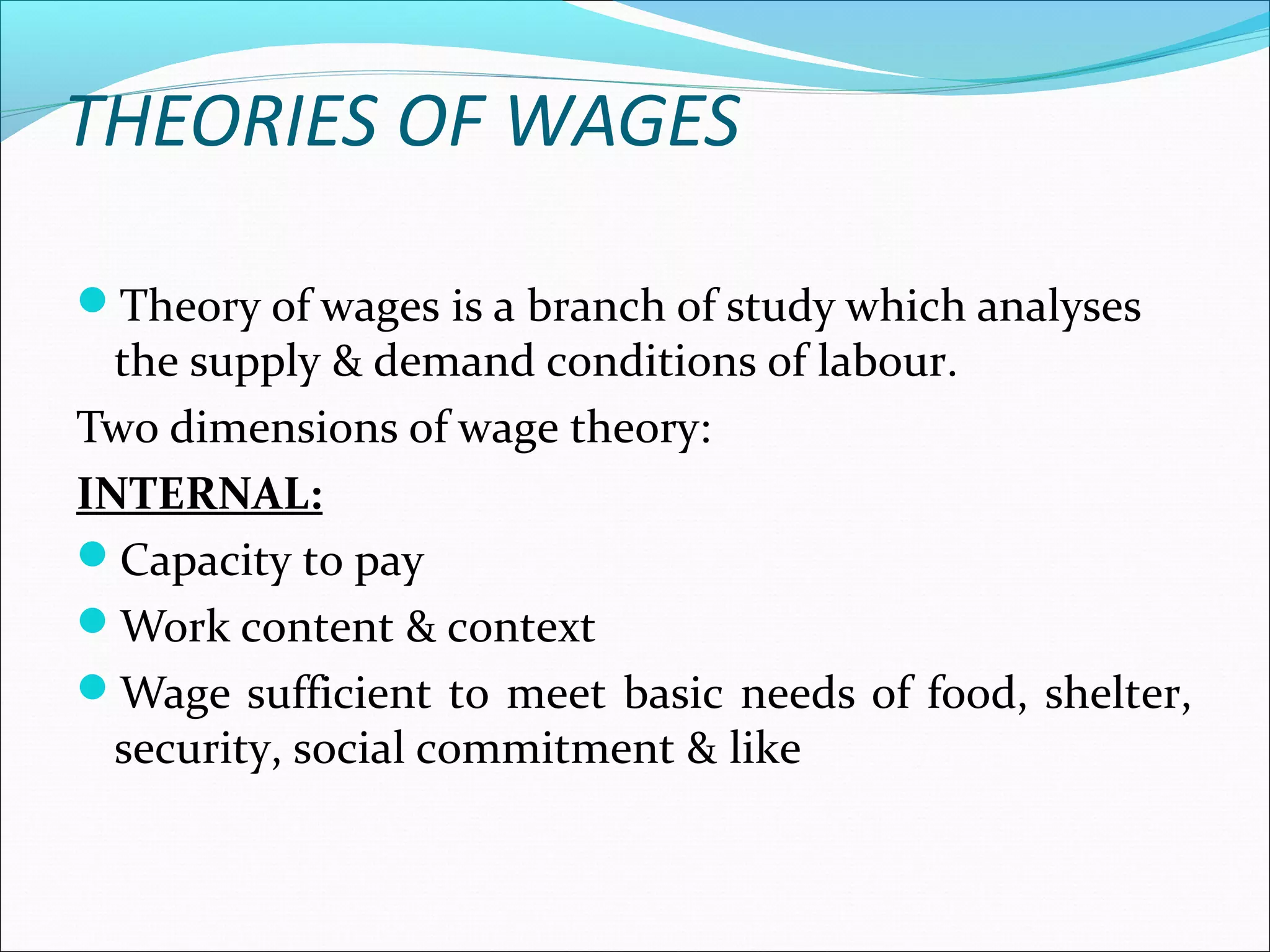 THEORIES OF WAGES
Theory of wages is a branch of study which analyses
the supply & demand conditions of labour.
Two dimensions of wage theory:
INTERNAL:
Capacity to pay
Work content & context
Wage sufficient to meet basic needs of food, shelter,
security, social commitment & like
 