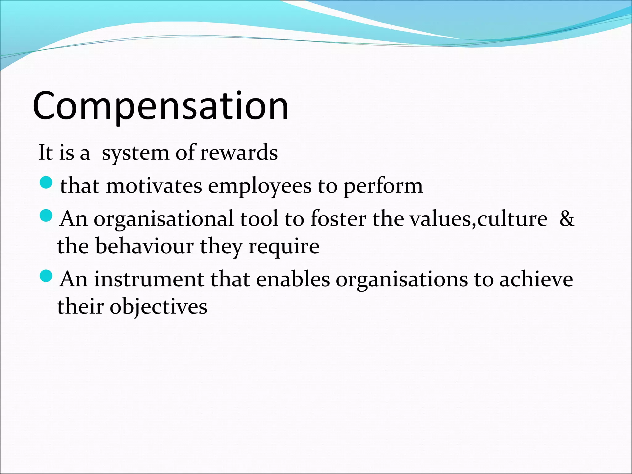 Compensation
It is a system of rewards
that motivates employees to perform
An organisational tool to foster the values,culture &
the behaviour they require
An instrument that enables organisations to achieve
their objectives
 
