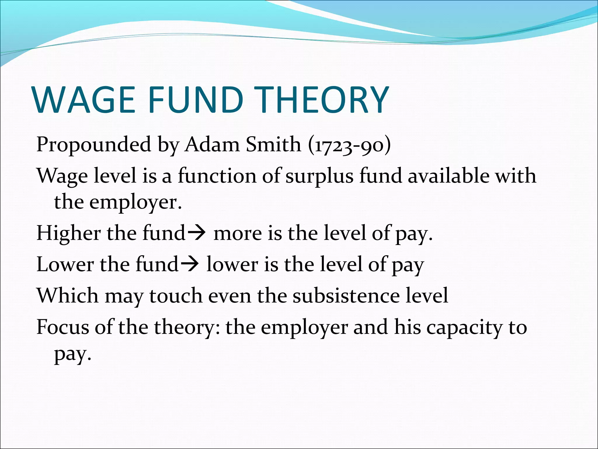 WAGE FUND THEORY
Propounded by Adam Smith (1723-90)
Wage level is a function of surplus fund available with
the employer.
Higher the fund more is the level of pay.
Lower the fund lower is the level of pay
Which may touch even the subsistence level
Focus of the theory: the employer and his capacity to
pay.
 