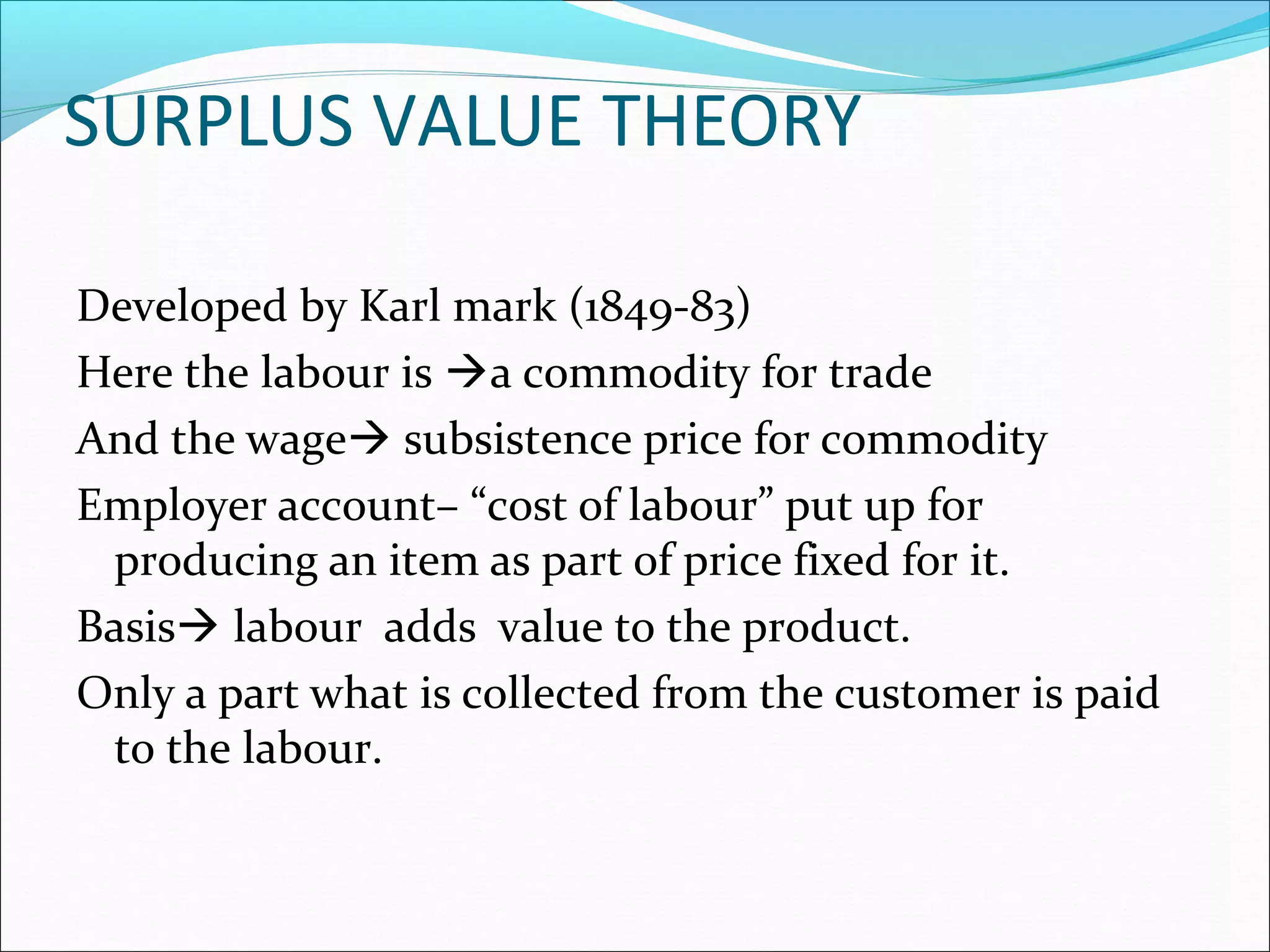SURPLUS VALUE THEORY
Developed by Karl mark (1849-83)
Here the labour is a commodity for trade
And the wage subsistence price for commodity
Employer account– “cost of labour” put up for
producing an item as part of price fixed for it.
Basis labour adds value to the product.
Only a part what is collected from the customer is paid
to the labour.
 