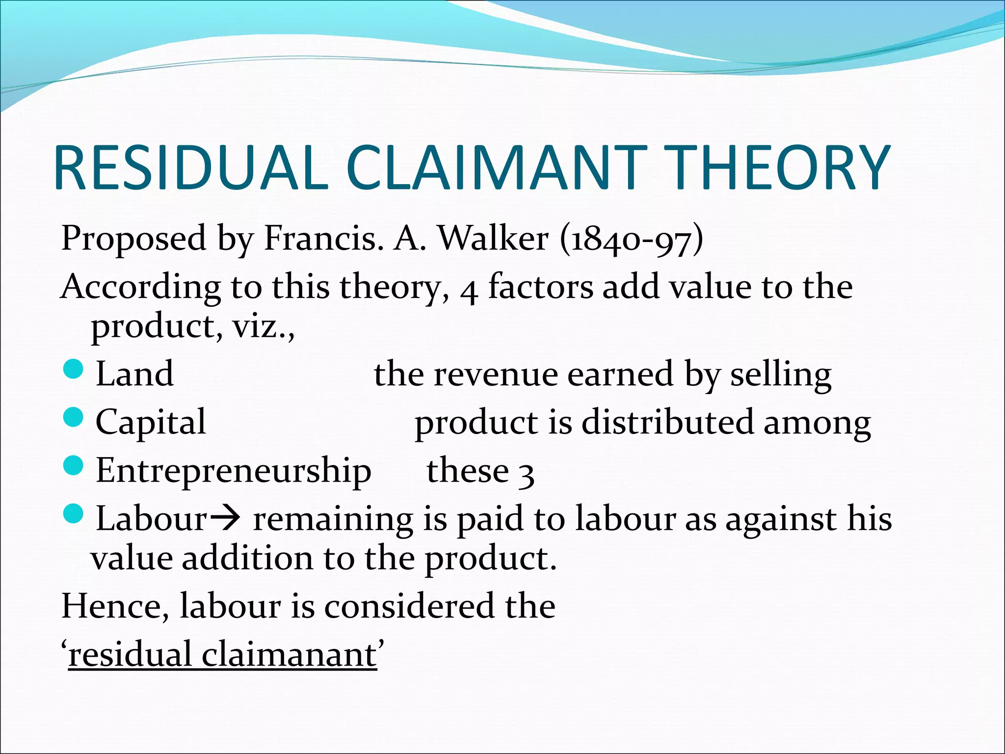 RESIDUAL CLAIMANT THEORY
Proposed by Francis. A. Walker (1840-97)
According to this theory, 4 factors add value to the
product, viz.,
Land the revenue earned by selling
Capital product is distributed among
Entrepreneurship these 3
Labour remaining is paid to labour as against his
value addition to the product.
Hence, labour is considered the
‘residual claimanant’
 