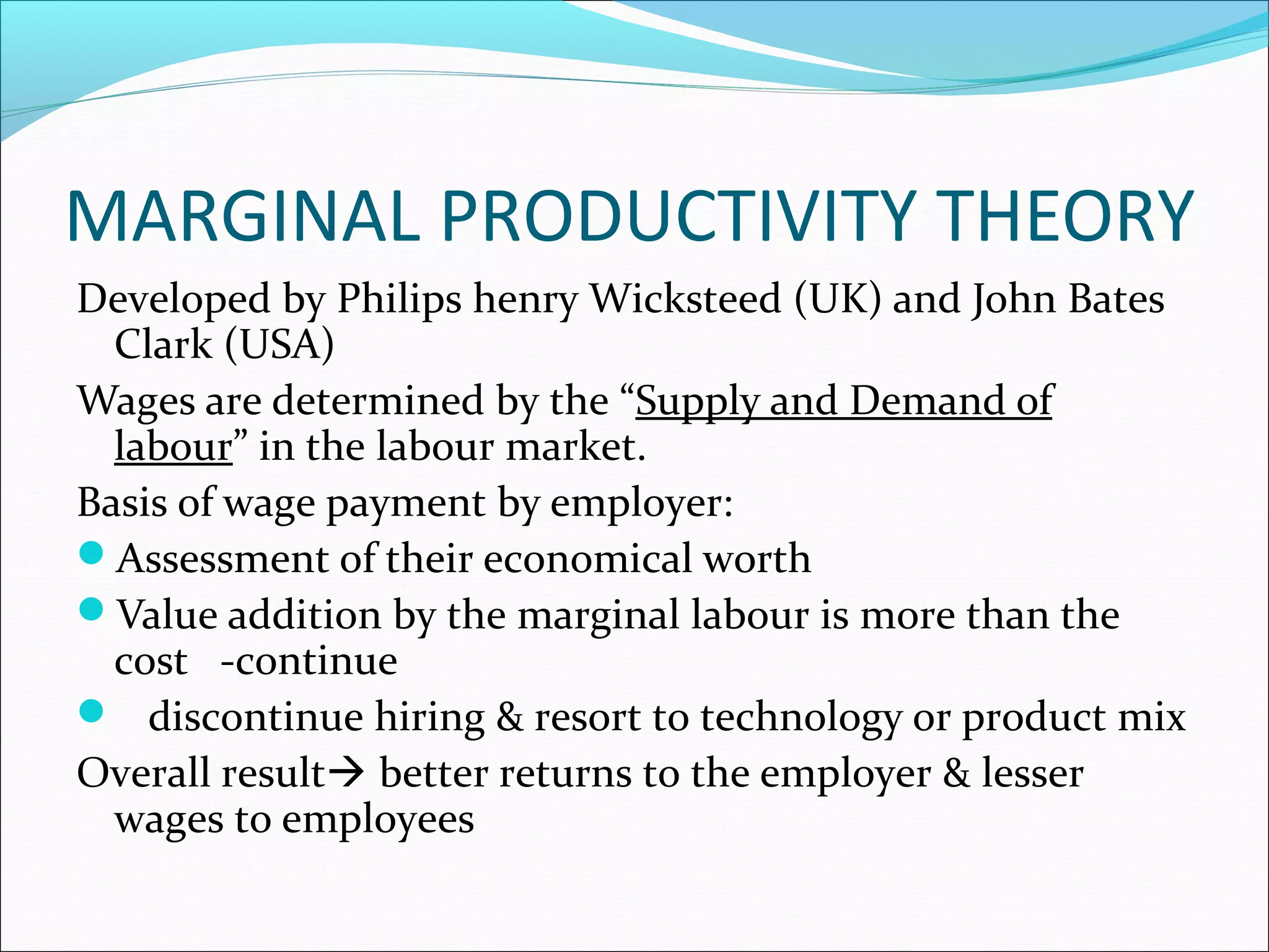 MARGINAL PRODUCTIVITY THEORY
Developed by Philips henry Wicksteed (UK) and John Bates
Clark (USA)
Wages are determined by the “Supply and Demand of
labour” in the labour market.
Basis of wage payment by employer:
Assessment of their economical worth
Value addition by the marginal labour is more than the
cost -continue
 discontinue hiring & resort to technology or product mix
Overall result better returns to the employer & lesser
wages to employees
 