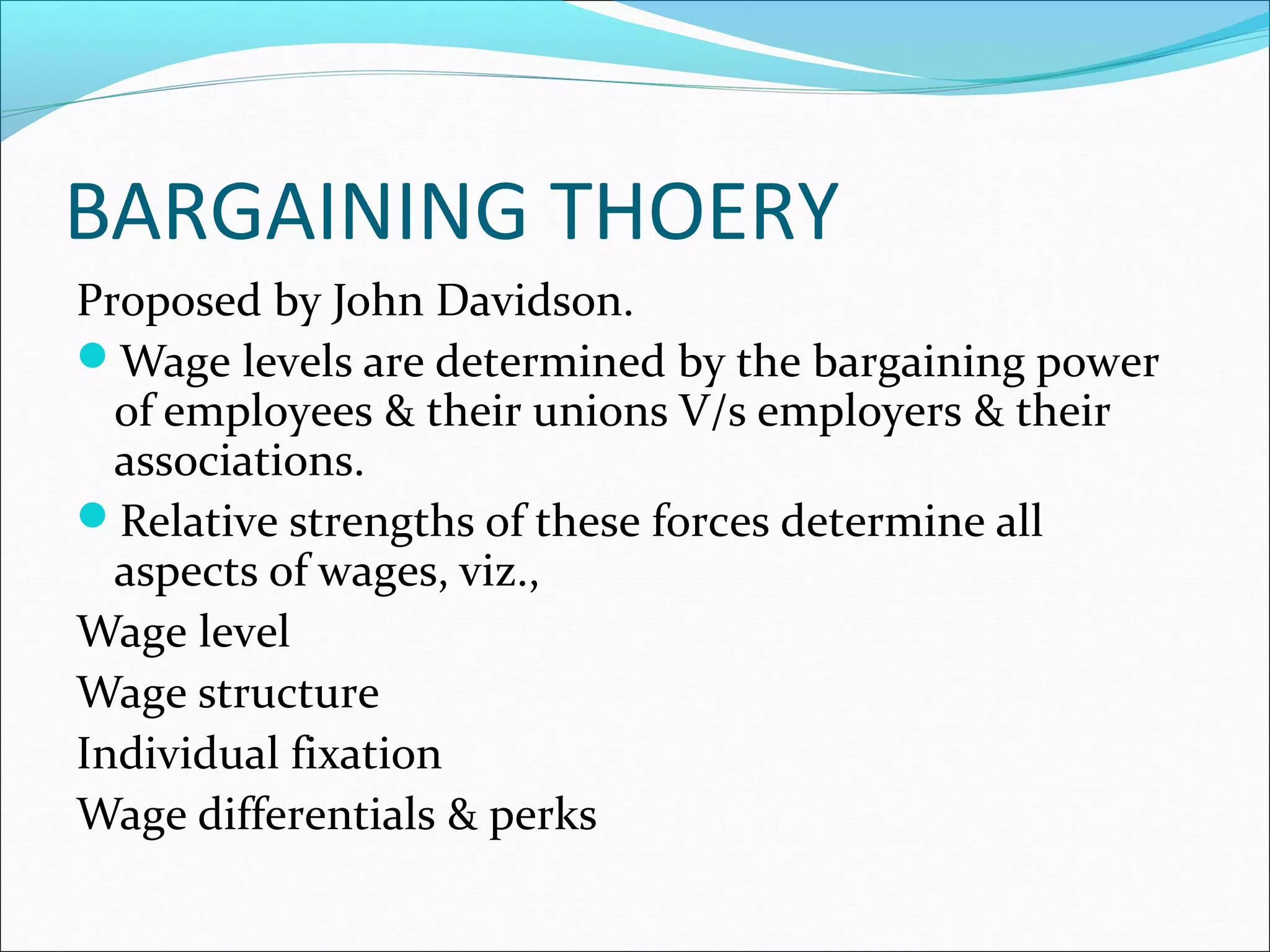 BARGAINING THOERY
Proposed by John Davidson.
Wage levels are determined by the bargaining power
of employees & their unions V/s employers & their
associations.
Relative strengths of these forces determine all
aspects of wages, viz.,
Wage level
Wage structure
Individual fixation
Wage differentials & perks
 