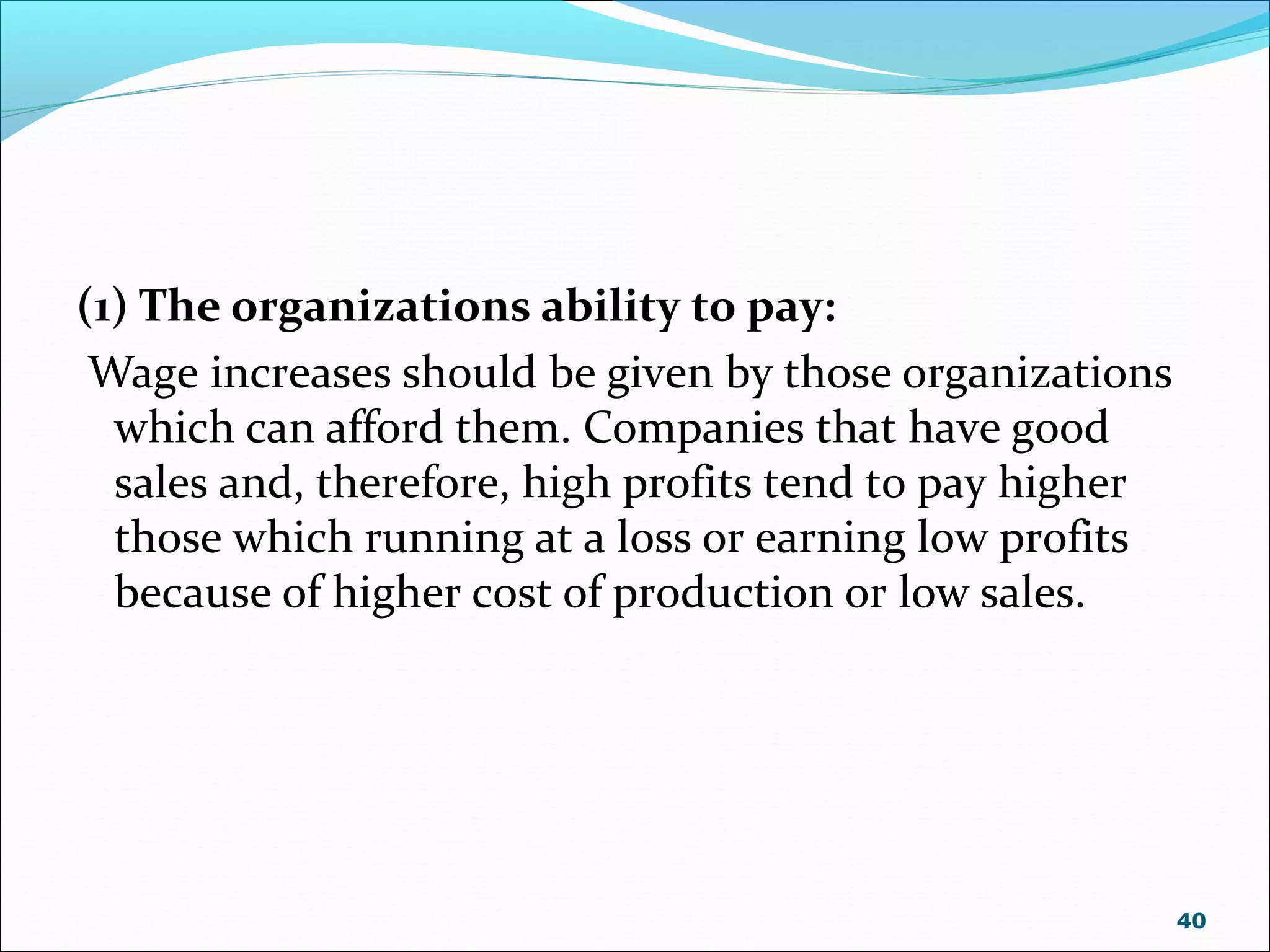 (1) The organizations ability to pay:
Wage increases should be given by those organizations
which can afford them. Companies that have good
sales and, therefore, high profits tend to pay higher
those which running at a loss or earning low profits
because of higher cost of production or low sales.
40
 