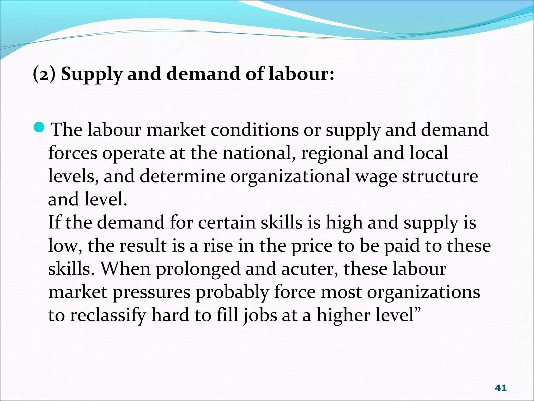 (2) Supply and demand of labour:
The labour market conditions or supply and demand
forces operate at the national, regional and local
levels, and determine organizational wage structure
and level.
If the demand for certain skills is high and supply is
low, the result is a rise in the price to be paid to these
skills. When prolonged and acuter, these labour
market pressures probably force most organizations
to reclassify hard to fill jobs at a higher level”
41
 