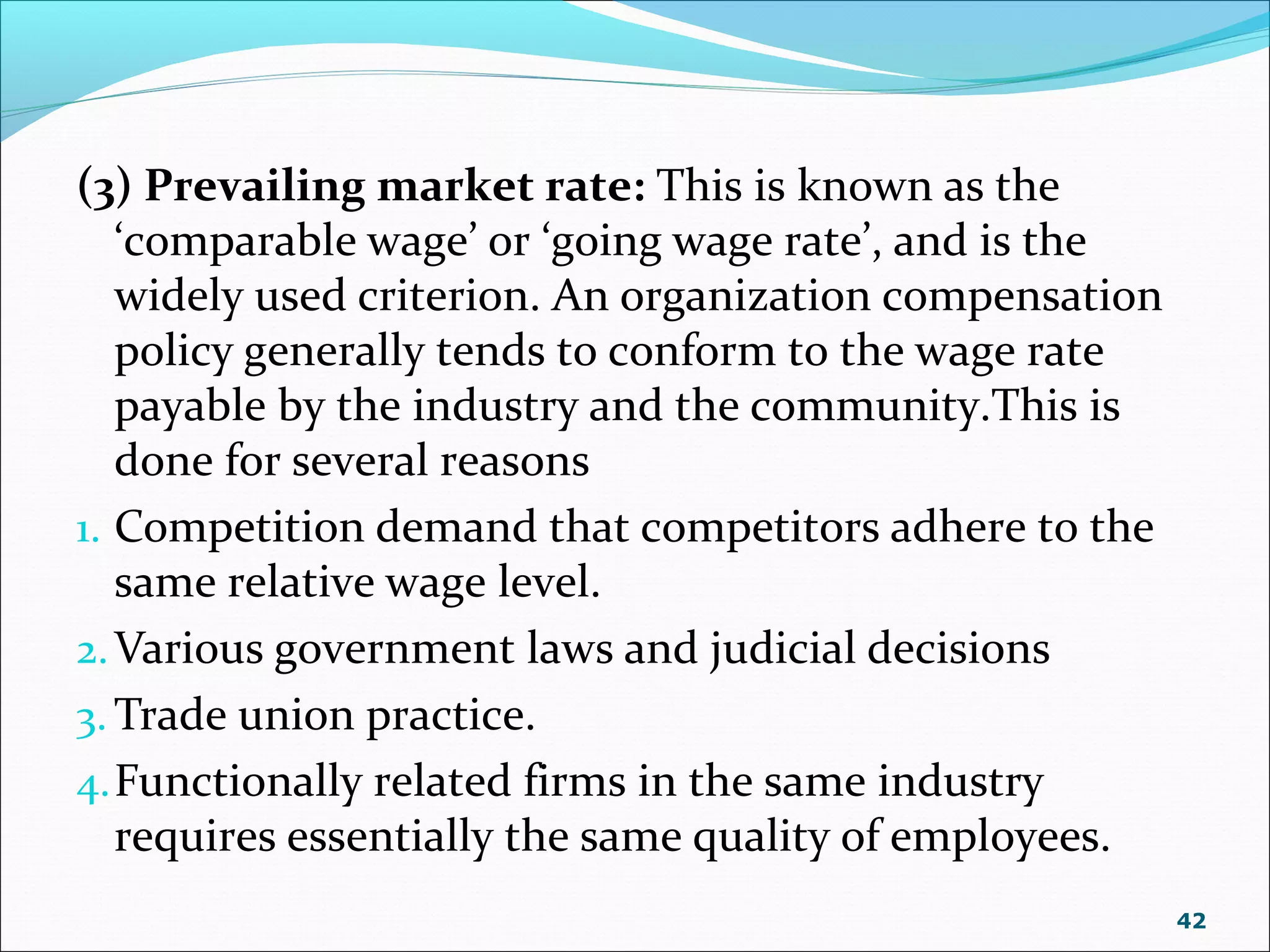 (3) Prevailing market rate: This is known as the
‘comparable wage’ or ‘going wage rate’, and is the
widely used criterion. An organization compensation
policy generally tends to conform to the wage rate
payable by the industry and the community.This is
done for several reasons
1. Competition demand that competitors adhere to the
same relative wage level.
2.Various government laws and judicial decisions
3. Trade union practice.
4.Functionally related firms in the same industry
requires essentially the same quality of employees.
42
 