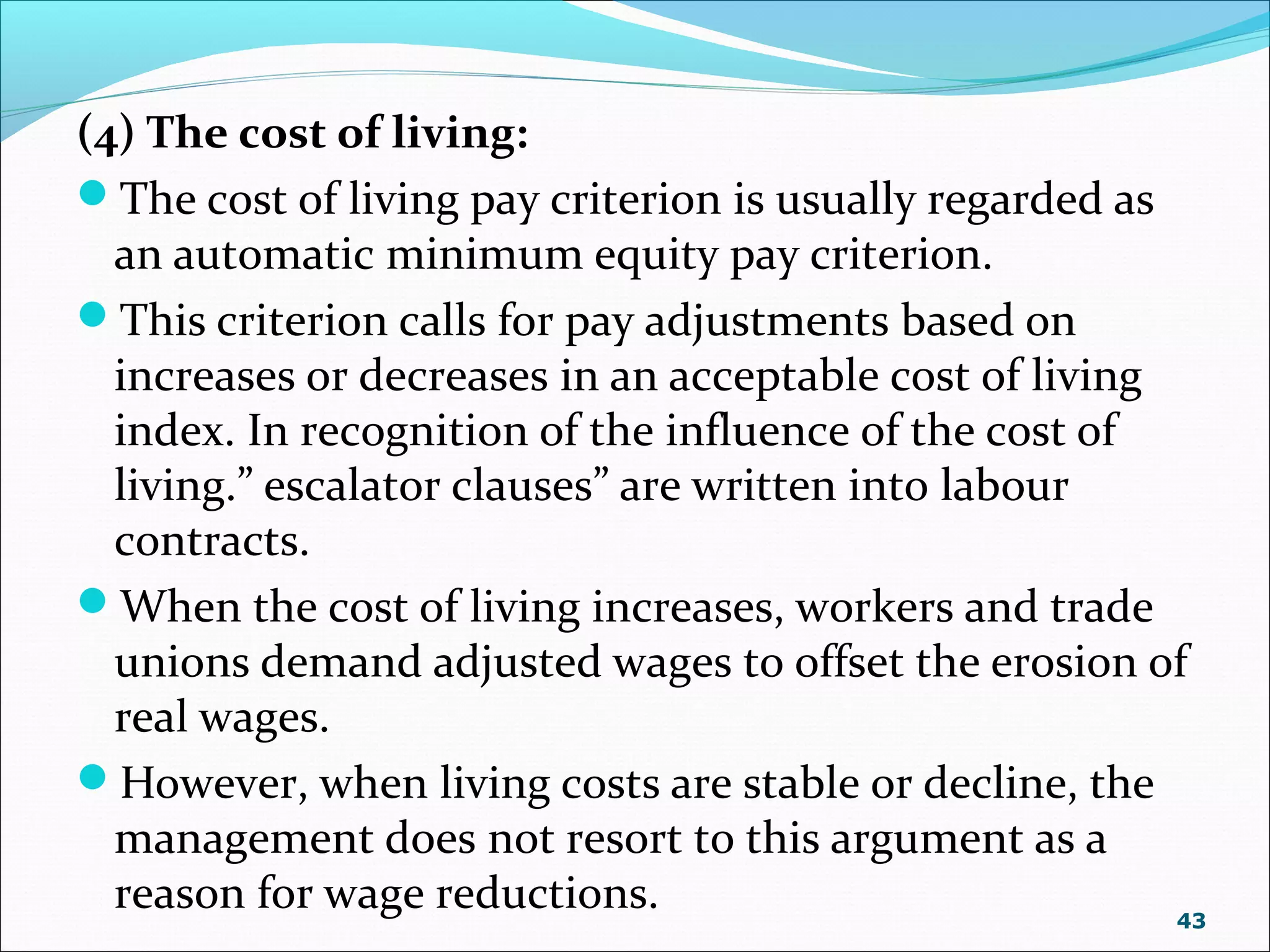 (4) The cost of living:
The cost of living pay criterion is usually regarded as
an automatic minimum equity pay criterion.
This criterion calls for pay adjustments based on
increases or decreases in an acceptable cost of living
index. In recognition of the influence of the cost of
living.” escalator clauses” are written into labour
contracts.
When the cost of living increases, workers and trade
unions demand adjusted wages to offset the erosion of
real wages.
However, when living costs are stable or decline, the
management does not resort to this argument as a
reason for wage reductions. 43
 