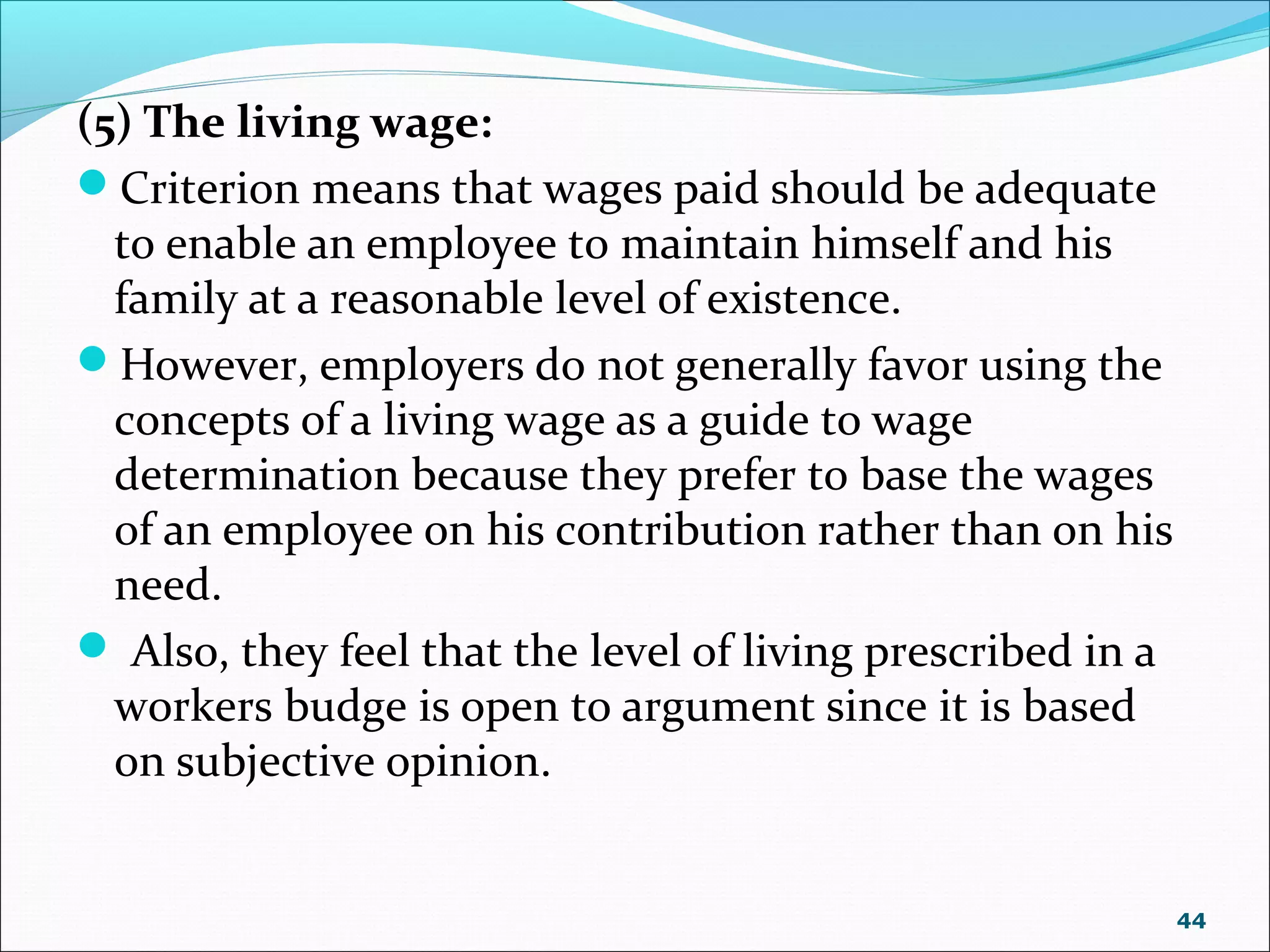 (5) The living wage:
Criterion means that wages paid should be adequate
to enable an employee to maintain himself and his
family at a reasonable level of existence.
However, employers do not generally favor using the
concepts of a living wage as a guide to wage
determination because they prefer to base the wages
of an employee on his contribution rather than on his
need.
 Also, they feel that the level of living prescribed in a
workers budge is open to argument since it is based
on subjective opinion.
44
 