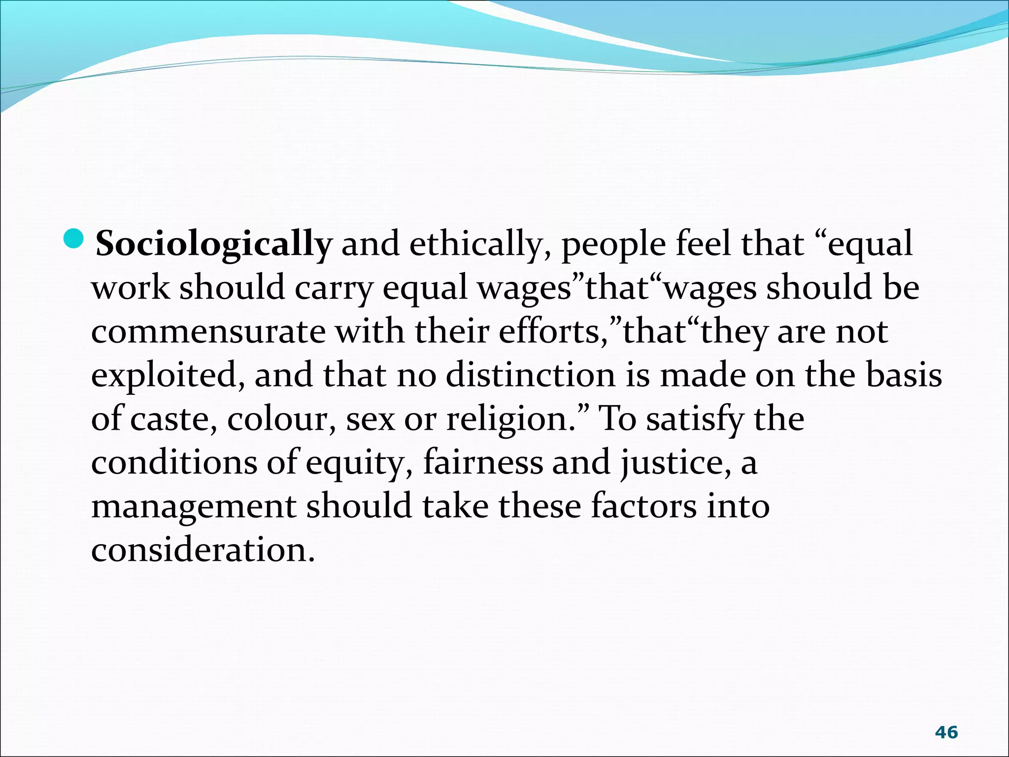 Sociologically and ethically, people feel that “equal
work should carry equal wages”that“wages should be
commensurate with their efforts,”that“they are not
exploited, and that no distinction is made on the basis
of caste, colour, sex or religion.” To satisfy the
conditions of equity, fairness and justice, a
management should take these factors into
consideration.
46
 