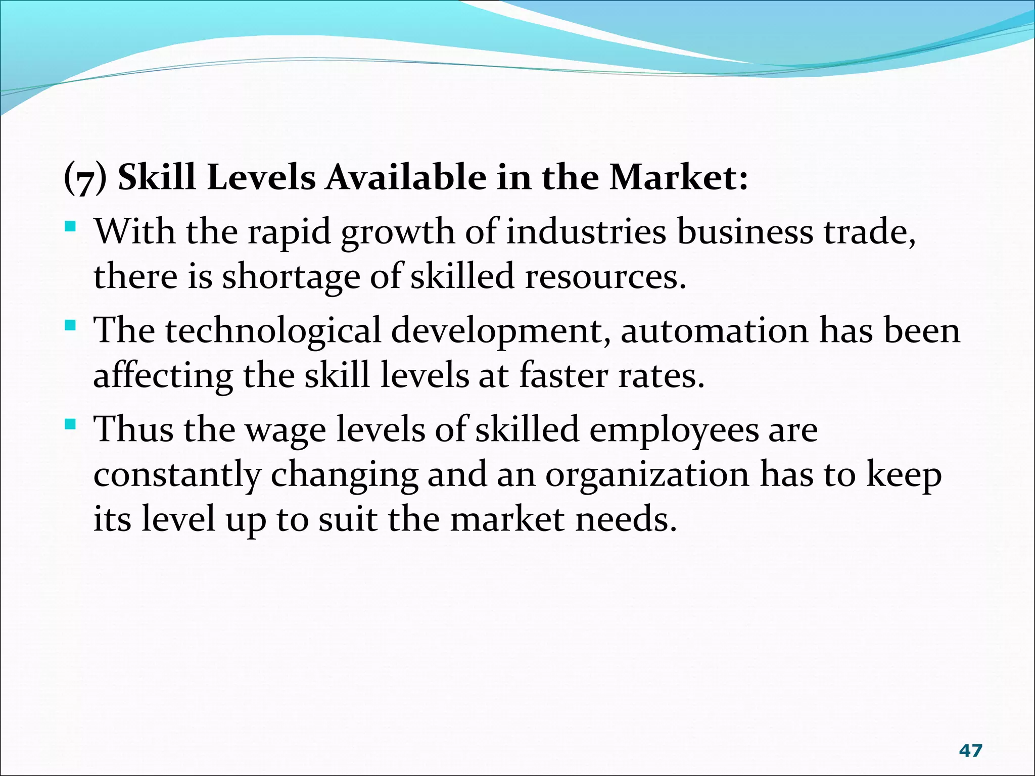 (7) Skill Levels Available in the Market:
 With the rapid growth of industries business trade,
there is shortage of skilled resources.
 The technological development, automation has been
affecting the skill levels at faster rates.
 Thus the wage levels of skilled employees are
constantly changing and an organization has to keep
its level up to suit the market needs.
47
 