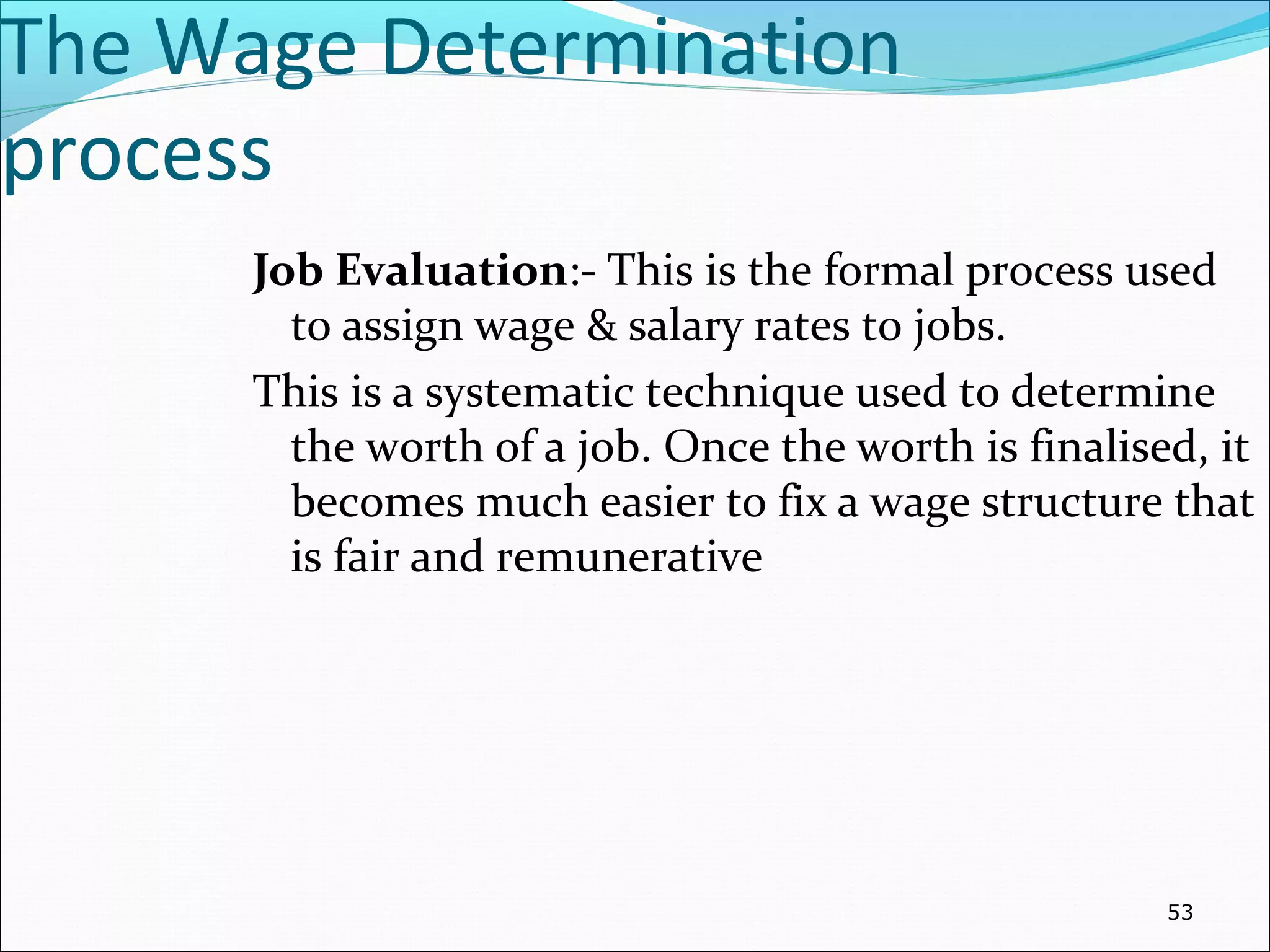 The Wage Determination
process
Job Evaluation:- This is the formal process used
to assign wage & salary rates to jobs.
This is a systematic technique used to determine
the worth of a job. Once the worth is finalised, it
becomes much easier to fix a wage structure that
is fair and remunerative
53
 