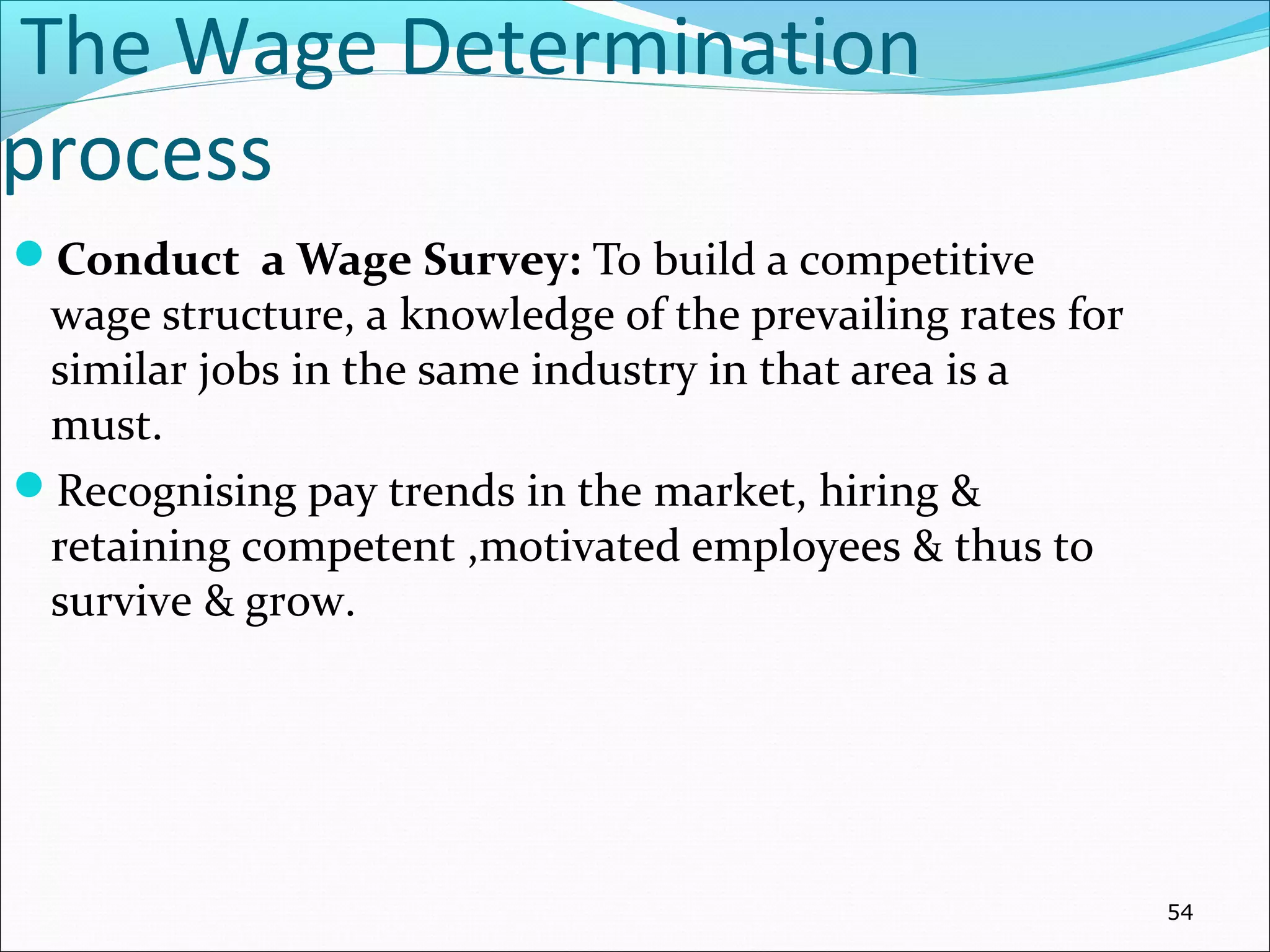 The Wage Determination
process
Conduct a Wage Survey: To build a competitive
wage structure, a knowledge of the prevailing rates for
similar jobs in the same industry in that area is a
must.
Recognising pay trends in the market, hiring &
retaining competent ,motivated employees & thus to
survive & grow.
54
 